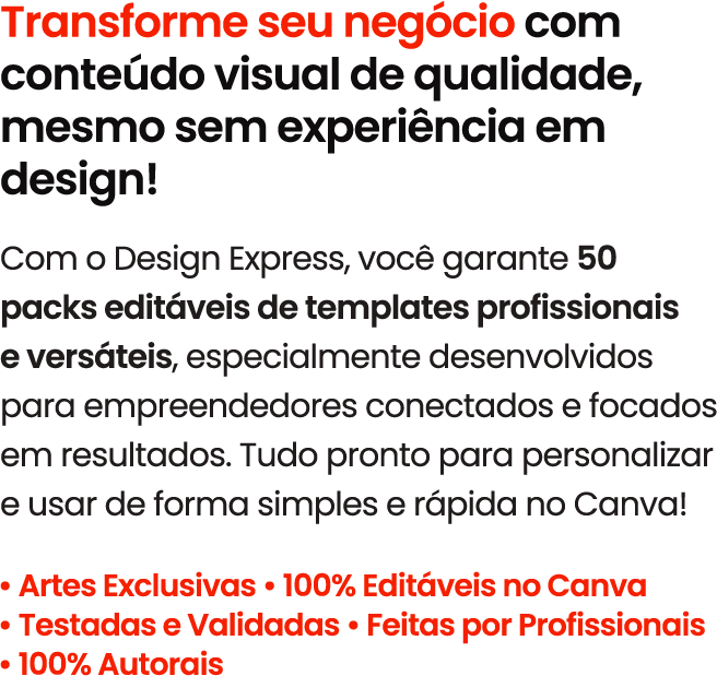 Transforme seu negócio com conteúdo visual de qualidade, mesmo sem experiência em design! Com o Design Express, você garante 50 packs editáveis de templates profissionais e versáteis, especialmente desenvolvidos para empreendedores conectados e focados em resultados. Tudo pronto para personalizar e usar de forma simples e rápida no Canva! • Artes Exclusivas • 100% Editáveis no Canva • Testadas e Validadas • Feitas por Profissionais • 100% Autorais